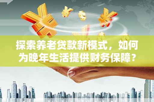 泸溪探索养老贷款新模式，如何为晚年生活提供财务保障？