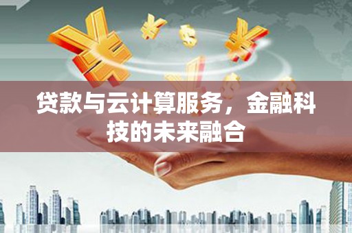 泸溪贷款与云计算服务，金融科技的未来融合
