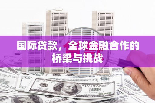 泸溪国际贷款，全球金融合作的桥梁与挑战