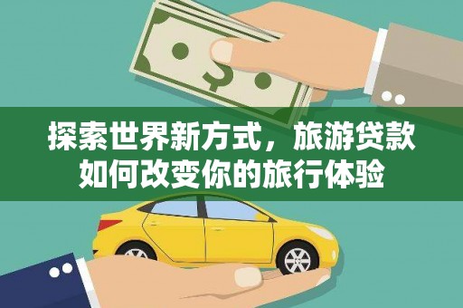泸溪探索世界新方式，旅游贷款如何改变你的旅行体验
