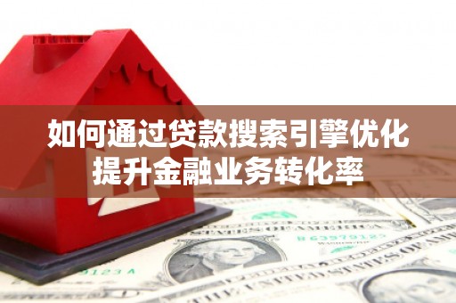 泸溪如何通过贷款搜索引擎优化提升金融业务转化率