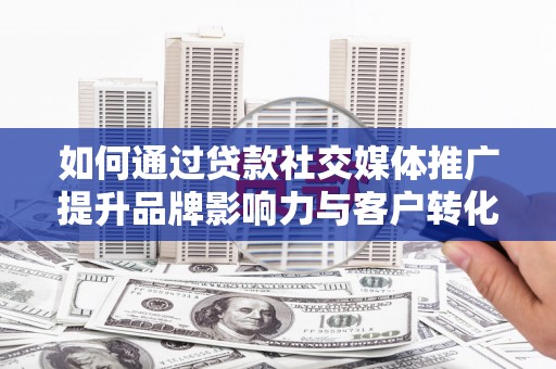 泸溪如何通过贷款社交媒体推广提升品牌影响力与客户转化率