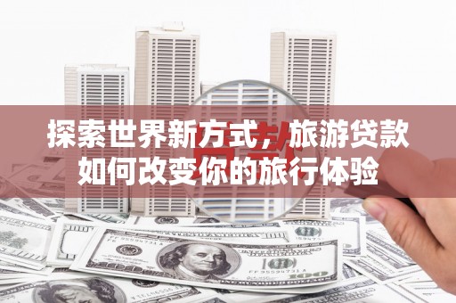 泸溪探索世界新方式，旅游贷款如何改变你的旅行体验