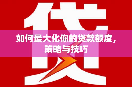 泸溪如何最大化你的贷款额度，策略与技巧