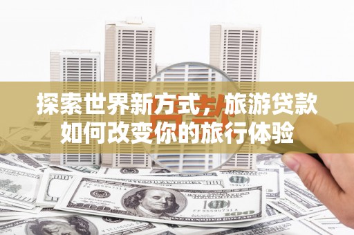 泸溪探索世界新方式，旅游贷款如何改变你的旅行体验