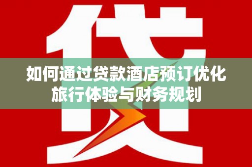 泸溪如何通过贷款酒店预订优化旅行体验与财务规划