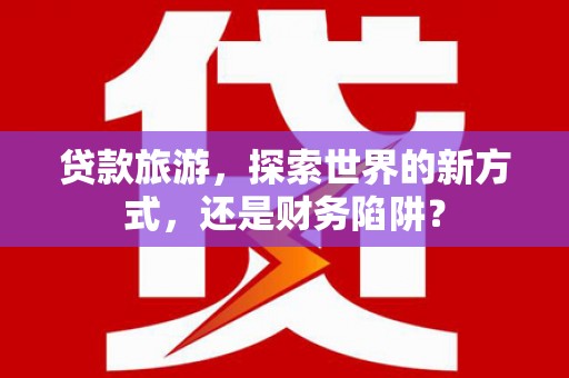 泸溪贷款旅游，探索世界的新方式，还是财务陷阱？