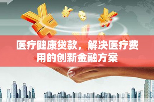 泸溪医疗健康贷款，解决医疗费用的创新金融方案