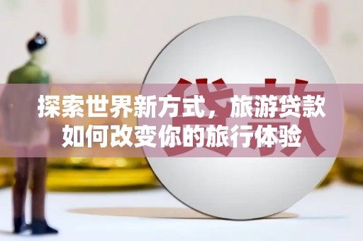 泸溪探索世界新方式，旅游贷款如何改变你的旅行体验